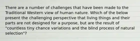 There are a number of challenges that have been made to the Traditional Western view of human nature. Which of the below present the challenging perspective that living things and their parts are not designed for a purpose, but are the result of "countless tiny chance variations and the blind process of natural selection"?