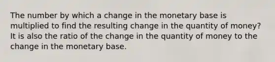 The number by which a change in the monetary base is multiplied to find the resulting change in the quantity of money? It is also the ratio of the change in the quantity of money to the change in the monetary base.