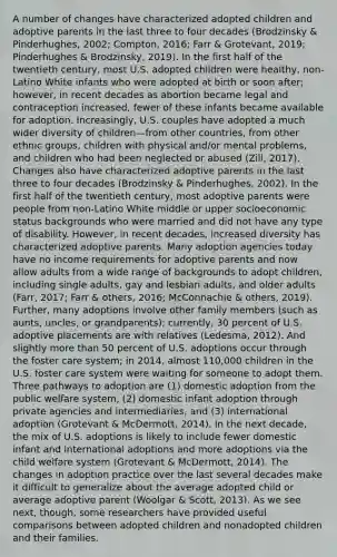 A number of changes have characterized adopted children and adoptive parents in the last three to four decades (Brodzinsky & Pinderhughes, 2002; Compton, 2016; Farr & Grotevant, 2019; Pinderhughes & Brodzinsky, 2019). In the first half of the twentieth century, most U.S. adopted children were healthy, non-Latino White infants who were adopted at birth or soon after; however, in recent decades as abortion became legal and contraception increased, fewer of these infants became available for adoption. Increasingly, U.S. couples have adopted a much wider diversity of children—from other countries, from other ethnic groups, children with physical and/or mental problems, and children who had been neglected or abused (Zill, 2017). Changes also have characterized adoptive parents in the last three to four decades (Brodzinsky & Pinderhughes, 2002). In the first half of the twentieth century, most adoptive parents were people from non-Latino White middle or upper socioeconomic status backgrounds who were married and did not have any type of disability. However, in recent decades, increased diversity has characterized adoptive parents. Many adoption agencies today have no income requirements for adoptive parents and now allow adults from a wide range of backgrounds to adopt children, including single adults, gay and lesbian adults, and older adults (Farr, 2017; Farr & others, 2016; McConnachie & others, 2019). Further, many adoptions involve other family members (such as aunts, uncles, or grandparents); currently, 30 percent of U.S. adoptive placements are with relatives (Ledesma, 2012). And slightly more than 50 percent of U.S. adoptions occur through the foster care system; in 2014, almost 110,000 children in the U.S. foster care system were waiting for someone to adopt them. Three pathways to adoption are (1) domestic adoption from the public welfare system, (2) domestic infant adoption through private agencies and intermediaries, and (3) international adoption (Grotevant & McDermott, 2014). In the next decade, the mix of U.S. adoptions is likely to include fewer domestic infant and international adoptions and more adoptions via the child welfare system (Grotevant & McDermott, 2014). The changes in adoption practice over the last several decades make it difficult to generalize about the average adopted child or average adoptive parent (Woolgar & Scott, 2013). As we see next, though, some researchers have provided useful comparisons between adopted children and nonadopted children and their families.