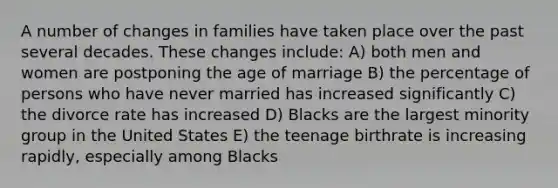 A number of changes in families have taken place over the past several decades. These changes include: A) both men and women are postponing the age of marriage B) the percentage of persons who have never married has increased significantly C) the divorce rate has increased D) Blacks are the largest minority group in the United States E) the teenage birthrate is increasing rapidly, especially among Blacks