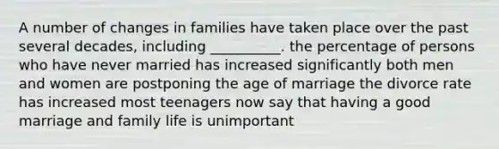 A number of changes in families have taken place over the past several decades, including __________. the percentage of persons who have never married has increased significantly both men and women are postponing the age of marriage the divorce rate has increased most teenagers now say that having a good marriage and family life is unimportant