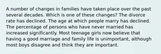 A number of changes in families have taken place over the past several decades. Which is one of these changes? The divorce rate has declined. The age at which people marry has declined. The percentage of persons who have never married has increased significantly. Most teenage girls now believe that having a good marriage and family life is unimportant, although most boys disagree and think they are important.