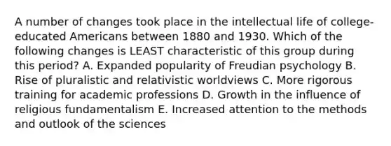 A number of changes took place in the intellectual life of college-educated Americans between 1880 and 1930. Which of the following changes is LEAST characteristic of this group during this period? A. Expanded popularity of Freudian psychology B. Rise of pluralistic and relativistic worldviews C. More rigorous training for academic professions D. Growth in the influence of religious fundamentalism E. Increased attention to the methods and outlook of the sciences