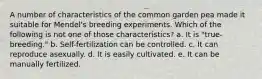 A number of characteristics of the common garden pea made it suitable for Mendel's breeding experiments. Which of the following is not one of those characteristics? a. It is "true-breeding." b. Self-fertilization can be controlled. c. It can reproduce asexually. d. It is easily cultivated. e. It can be manually fertilized.