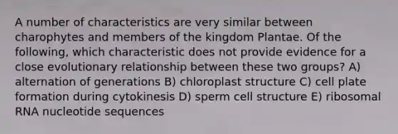 A number of characteristics are very similar between charophytes and members of the kingdom Plantae. Of the following, which characteristic does not provide evidence for a close evolutionary relationship between these two groups? A) alternation of generations B) chloroplast structure C) cell plate formation during cytokinesis D) sperm cell structure E) <a href='https://www.questionai.com/knowledge/k4lWAiAI7W-ribosomal-rna' class='anchor-knowledge'>ribosomal rna</a> nucleotide sequences