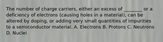 The number of charge carriers, either an excess of ________ or a deficiency of electrons (causing holes in a material), can be altered by doping, or adding very small quantities of impurities to a semiconductor material. A. Electrons B. Protons C. Neutrons D. Nuclei