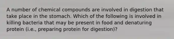 A number of chemical compounds are involved in digestion that take place in the stomach. Which of the following is involved in killing bacteria that may be present in food and denaturing protein (i.e., preparing protein for digestion)?