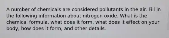 A number of chemicals are considered pollutants in the air. Fill in the following information about nitrogen oxide. What is the chemical formula, what does it form, what does it effect on your body, how does it form, and other details.