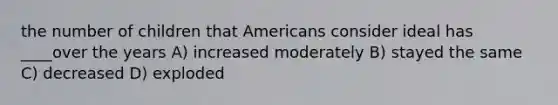 the number of children that Americans consider ideal has ____over the years A) increased moderately B) stayed the same C) decreased D) exploded