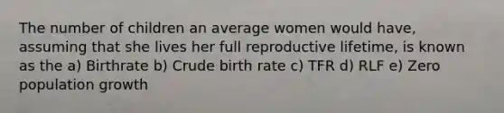 The number of children an average women would have, assuming that she lives her full reproductive lifetime, is known as the a) Birthrate b) Crude birth rate c) TFR d) RLF e) Zero population growth