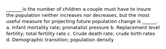 _______is the number of children a couple must have to insure the population neither increases nor decreases, but the most useful measure for projecting future population change is ______. a. Infant mortality rate; pronatalist pressure b. Replacement level fertility; total fertility rate c. Crude death rate; crude birth rates d. Demographic transition; population density