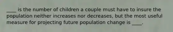 ____ is the number of children a couple must have to insure the population neither increases nor decreases, but the most useful measure for projecting future population change is ____.