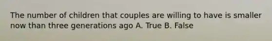 The number of children that couples are willing to have is smaller now than three generations ago A. True B. False