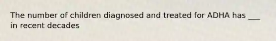 The number of children diagnosed and treated for ADHA has ___ in recent decades