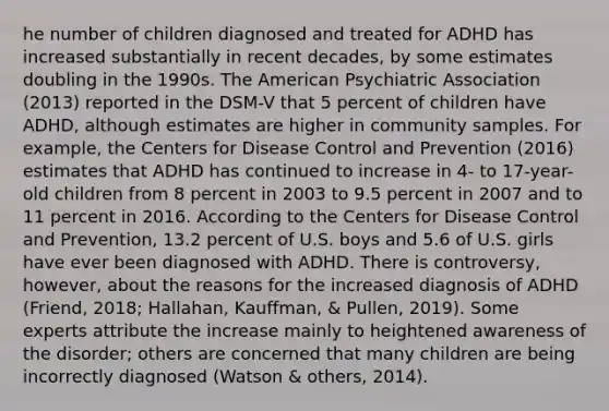 he number of children diagnosed and treated for ADHD has increased substantially in recent decades, by some estimates doubling in the 1990s. The American Psychiatric Association (2013) reported in the DSM-V that 5 percent of children have ADHD, although estimates are higher in community samples. For example, the Centers for Disease Control and Prevention (2016) estimates that ADHD has continued to increase in 4- to 17-year-old children from 8 percent in 2003 to 9.5 percent in 2007 and to 11 percent in 2016. According to the Centers for Disease Control and Prevention, 13.2 percent of U.S. boys and 5.6 of U.S. girls have ever been diagnosed with ADHD. There is controversy, however, about the reasons for the increased diagnosis of ADHD (Friend, 2018; Hallahan, Kauffman, & Pullen, 2019). Some experts attribute the increase mainly to heightened awareness of the disorder; others are concerned that many children are being incorrectly diagnosed (Watson & others, 2014).