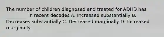 The number of children diagnosed and treated for ADHD has _________ in recent decades A. Increased substantially B. Decreases substantially C. Decreased marginally D. Increased marginally