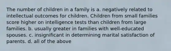 The number of children in a family is a. negatively related to intellectual outcomes for children. Children from small families score higher on intelligence tests than children from large families. b. usually greater in families with well-educated spouses. c. insignificant in determining marital satisfaction of parents. d. all of the above