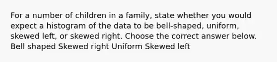 For a number of children in a family​, state whether you would expect a histogram of the data to be​ bell-shaped, uniform, skewed​ left, or skewed right. Choose the correct answer below. Bell shaped Skewed right Uniform Skewed left