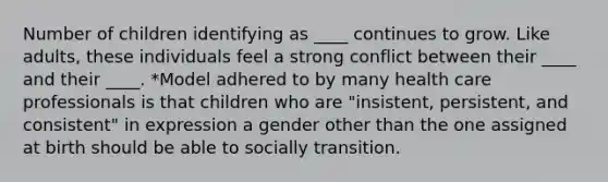 Number of children identifying as ____ continues to grow. Like adults, these individuals feel a strong conflict between their ____ and their ____. *Model adhered to by many health care professionals is that children who are "insistent, persistent, and consistent" in expression a gender other than the one assigned at birth should be able to socially transition.