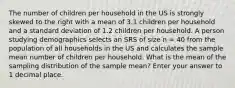 The number of children per household in the US is strongly skewed to the right with a mean of 3.1 children per household and a standard deviation of 1.2 children per household. A person studying demographics selects an SRS of size n = 40 from the population of all households in the US and calculates the sample mean number of children per household. What is the mean of the sampling distribution of the sample mean? Enter your answer to 1 decimal place.