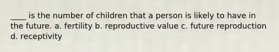 ____ is the number of children that a person is likely to have in the future. a. fertility b. reproductive value c. future reproduction d. receptivity