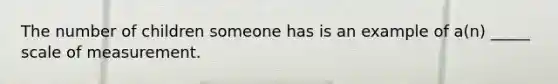 The number of children someone has is an example of a(n) _____ scale of measurement.
