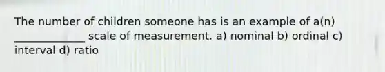 The number of children someone has is an example of a(n) _____________ scale of measurement. a) nominal b) ordinal c) interval d) ratio