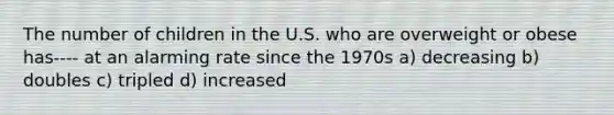 The number of children in the U.S. who are overweight or obese has---- at an alarming rate since the 1970s a) decreasing b) doubles c) tripled d) increased