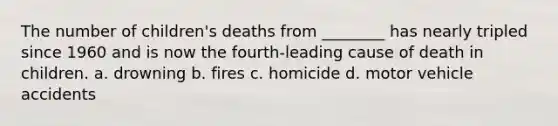 The number of children's deaths from ________ has nearly tripled since 1960 and is now the fourth-leading cause of death in children. a. drowning b. fires c. homicide d. motor vehicle accidents