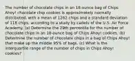 The number of chocolate chips in an​ 18-ounce bag of Chips​ Ahoy! chocolate chip cookies is approximately normally​ distributed, with a mean of 1262 chips and a standard deviation of 118 ​chips, according to a study by cadets of the U.S. Air Force Academy. ​(a) Determine the 29th percentile for the number of chocolate chips in an​ 18-ounce bag of Chips​ Ahoy! cookies. ​(b) Determine the number of chocolate chips in a bag of Chips​ Ahoy! that make up the middle 95​% of bags. ​(c) What is the interquartile range of the number of chips in Chips​ Ahoy! cookies?