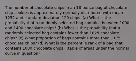 The number of chocolate chips in an​ 18-ounce bag of chocolate chip cookies is approximately normally distributed with mean 1252 and standard deviation 129 chips. ​(a) What is the probability that a randomly selected bag contains between 1000 and 1400 chocolate​ chips? ​(b) What is the probability that a randomly selected bag contains fewer than 1025 chocolate​ chips? ​(c) What proportion of bags contains more than 1175 chocolate​ chips? ​(d) What is the percentile rank of a bag that contains 1000 chocolate​ chips? (table of areas under the normal curve in question)