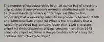 The number of chocolate chips in an​ 18-ounce bag of chocolate chip cookies is approximately normally distributed with mean 1252 and standard deviation 129 chips. ​(a) What is the probability that a randomly selected bag contains between 1100 and 1400 chocolate​ chips? ​(b) What is the probability that a randomly selected bag contains fewer than 1125 chocolate​ chips? ​(c) What proportion of bags contains more than 1175 chocolate​ chips? ​(d) What is the percentile rank of a bag that contains 1025 chocolate​ chips?