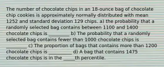 The number of chocolate chips in an​ 18-ounce bag of chocolate chip cookies is approximately normally distributed with mean 1252 and standard deviation 129 chips. a) the probability that a randomly selected bag contains between 1100 and 1400 chocolate chips is _________ b) The probability that a randomly selected bag contains fewer than 1000 chocolate chips is _________ c) The proportion of bags that contains more than 1200 chocolate chips is __________ d) A bag that contains 1475 chocolate chips is in the _____th percentile.