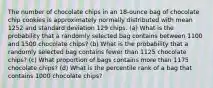 The number of chocolate chips in an​ 18-ounce bag of chocolate chip cookies is approximately normally distributed with mean 1252 and standard deviation 129 chips. ​(a) What is the probability that a randomly selected bag contains between 1100 and 1500 chocolate​ chips? ​(b) What is the probability that a randomly selected bag contains fewer than 1125 chocolate​ chips? ​(c) What proportion of bags contains more than 1175 chocolate​ chips? ​(d) What is the percentile rank of a bag that contains 1000 chocolate​ chips?