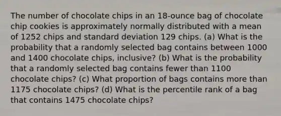 The number of chocolate chips in an​ 18-ounce bag of chocolate chip cookies is approximately normally distributed with a mean of 1252 chips and standard deviation 129 chips. ​(a) What is the probability that a randomly selected bag contains between 1000 and 1400 chocolate​ chips, inclusive? ​(b) What is the probability that a randomly selected bag contains fewer than 1100 chocolate​ chips? ​(c) What proportion of bags contains more than 1175 chocolate​ chips? ​(d) What is the percentile rank of a bag that contains 1475 chocolate​ chips?