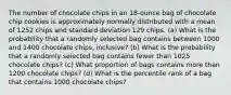 The number of chocolate chips in an​ 18-ounce bag of chocolate chip cookies is approximately normally distributed with a mean of 1252 chips and standard deviation 129 chips. ​(a) What is the probability that a randomly selected bag contains between 1000 and 1400 chocolate​ chips, inclusive? ​(b) What is the probability that a randomly selected bag contains fewer than 1025 chocolate​ chips? ​(c) What proportion of bags contains more than 1200 chocolate​ chips? ​(d) What is the percentile rank of a bag that contains 1000 chocolate​ chips?