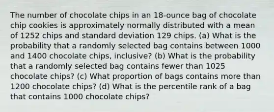 The number of chocolate chips in an​ 18-ounce bag of chocolate chip cookies is approximately normally distributed with a mean of 1252 chips and standard deviation 129 chips. ​(a) What is the probability that a randomly selected bag contains between 1000 and 1400 chocolate​ chips, inclusive? ​(b) What is the probability that a randomly selected bag contains fewer than 1025 chocolate​ chips? ​(c) What proportion of bags contains more than 1200 chocolate​ chips? ​(d) What is the percentile rank of a bag that contains 1000 chocolate​ chips?