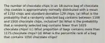 The number of chocolate chips in an​ 18-ounce bag of chocolate chip cookies is approximately normally distributed with a mean of 1252 chips and standard deviation 129 chips. ​(a) What is the probability that a randomly selected bag contains between 1100 and 1500 chocolate​ chips, inclusive? ​(b) What is the probability that a randomly selected bag contains fewer than 1025 chocolate​ chips? ​(c) What proportion of bags contains more than 1175 chocolate​ chips? ​(d) What is the percentile rank of a bag that contains 1050 chocolate​ chips?