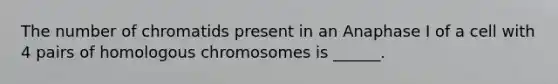 The number of chromatids present in an Anaphase I of a cell with 4 pairs of homologous chromosomes is ______.