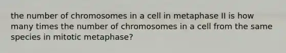 the number of chromosomes in a cell in metaphase II is how many times the number of chromosomes in a cell from the same species in mitotic metaphase?