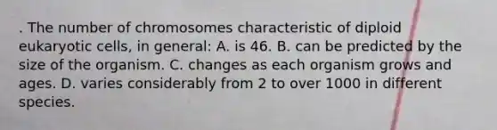 . The number of chromosomes characteristic of diploid eukaryotic cells, in general: A. is 46. B. can be predicted by the size of the organism. C. changes as each organism grows and ages. D. varies considerably from 2 to over 1000 in different species.