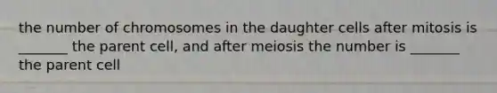 the number of chromosomes in the daughter cells after mitosis is _______ the parent cell, and after meiosis the number is _______ the parent cell