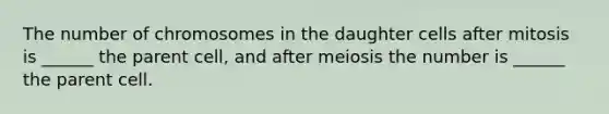 The number of chromosomes in the daughter cells after mitosis is ______ the parent cell, and after meiosis the number is ______ the parent cell.