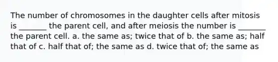 The number of chromosomes in the daughter cells after mitosis is _______ the parent cell, and after meiosis the number is _______ the parent cell. a. the same as; twice that of b. the same as; half that of c. half that of; the same as d. twice that of; the same as