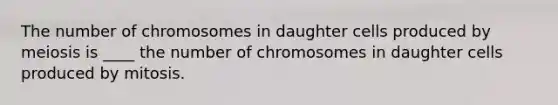 The number of chromosomes in daughter cells produced by meiosis is ____ the number of chromosomes in daughter cells produced by mitosis.