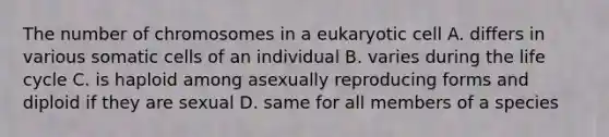 The number of chromosomes in a eukaryotic cell A. differs in various somatic cells of an individual B. varies during the life cycle C. is haploid among asexually reproducing forms and diploid if they are sexual D. same for all members of a species