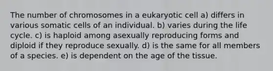 The number of chromosomes in a eukaryotic cell a) differs in various somatic cells of an individual. b) varies during the life cycle. c) is haploid among asexually reproducing forms and diploid if they reproduce sexually. d) is the same for all members of a species. e) is dependent on the age of the tissue.