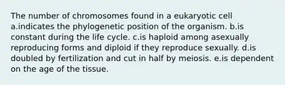 The number of chromosomes found in a eukaryotic cell a.indicates the phylogenetic position of the organism. b.is constant during the life cycle. c.is haploid among asexually reproducing forms and diploid if they reproduce sexually. d.is doubled by fertilization and cut in half by meiosis. e.is dependent on the age of the tissue.