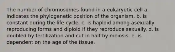 The number of chromosomes found in a eukaryotic cell a. indicates the phylogenetic position of the organism. b. is constant during the life cycle. c. is haploid among asexually reproducing forms and diploid if they reproduce sexually. d. is doubled by fertilization and cut in half by meiosis. e. is dependent on the age of the tissue.