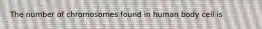 The number of chromosomes found in human body cell is